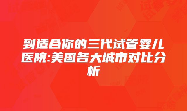 到适合你的三代试管婴儿医院:美国各大城市对比分析
