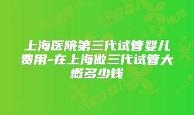 上海医院第三代试管婴儿费用-在上海做三代试管大概多少钱