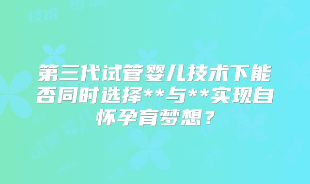 第三代试管婴儿技术下能否同时选择**与**实现自怀孕育梦想？
