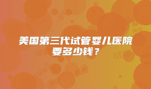 美国第三代试管婴儿医院要多少钱？