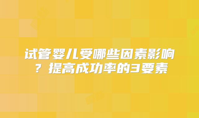 试管婴儿受哪些因素影响？提高成功率的3要素