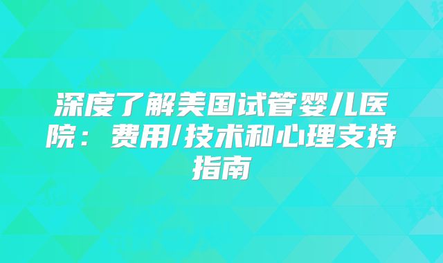 深度了解美国试管婴儿医院：费用/技术和心理支持指南