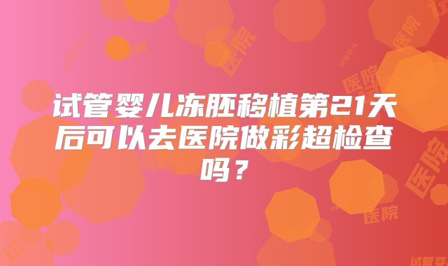 试管婴儿冻胚移植第21天后可以去医院做彩超检查吗？