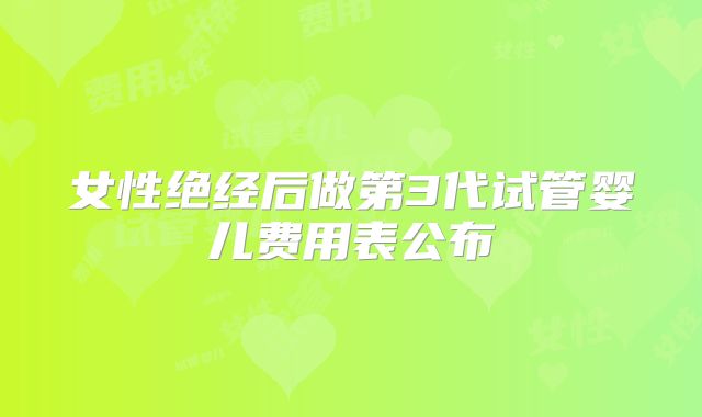 女性绝经后做第3代试管婴儿费用表公布