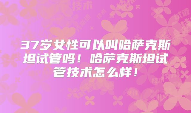 37岁女性可以叫哈萨克斯坦试管吗！哈萨克斯坦试管技术怎么样！