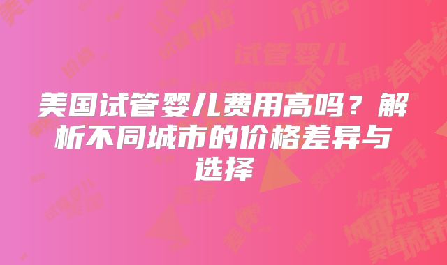 美国试管婴儿费用高吗？解析不同城市的价格差异与选择