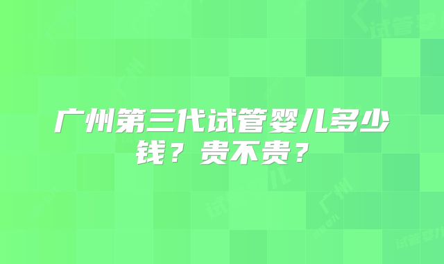 广州第三代试管婴儿多少钱？贵不贵？