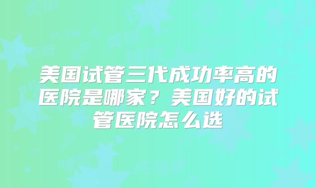 美国试管三代成功率高的医院是哪家？美国好的试管医院怎么选