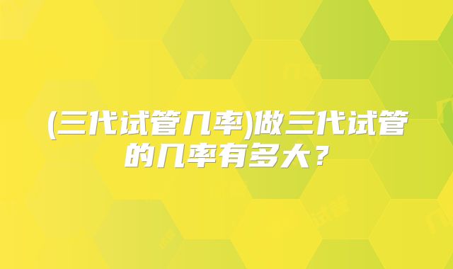 (三代试管几率)做三代试管的几率有多大？