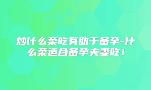 炒什么菜吃有助于备孕-什么菜适合备孕夫妻吃!