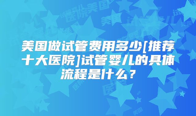 美国做试管费用多少[推荐十大医院]试管婴儿的具体流程是什么？