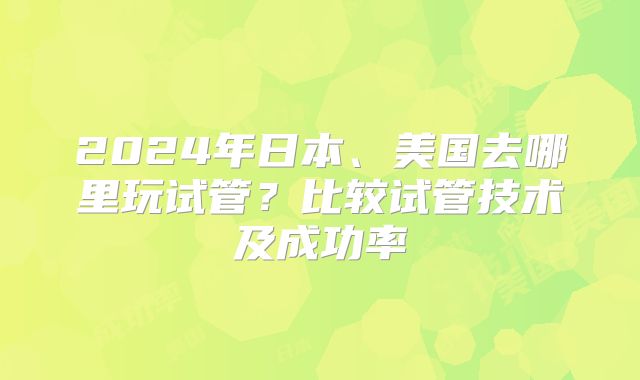 2024年日本、美国去哪里玩试管?比较试管技术及成功率