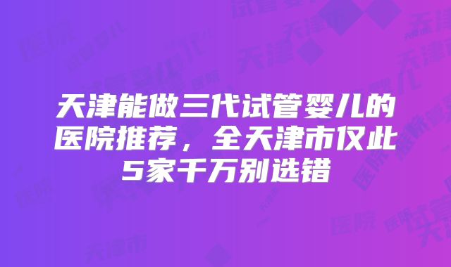 天津能做三代试管婴儿的医院推荐，全天津市仅此5家千万别选错