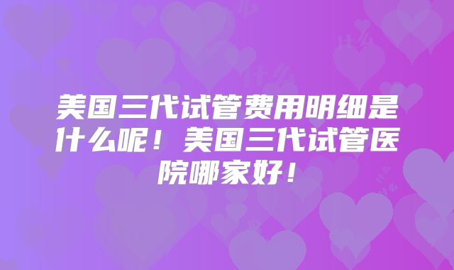 美国三代试管费用明细是什么呢！美国三代试管医院哪家好！