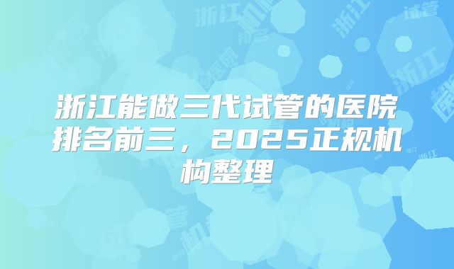 浙江能做三代试管的医院排名前三，2025正规机构整理