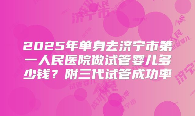 2025年单身去济宁市第一人民医院做试管婴儿多少钱？附三代试管成功率