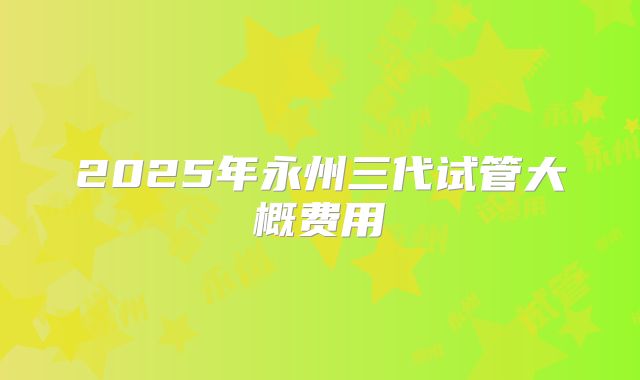 2025年永州三代试管大概费用