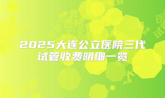 2025大连公立医院三代试管收费明细一览