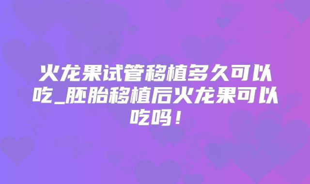火龙果试管移植多久可以吃_胚胎移植后火龙果可以吃吗！