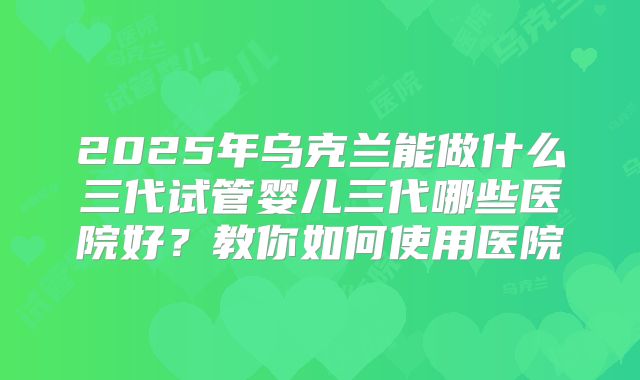 2025年乌克兰能做什么三代试管婴儿三代哪些医院好？教你如何使用医院
