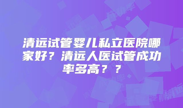 清远试管婴儿私立医院哪家好？清远人医试管成功率多高？？