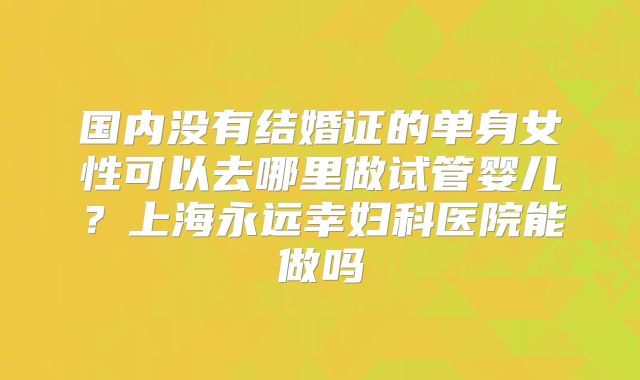 国内没有结婚证的单身女性可以去哪里做试管婴儿？上海永远幸妇科医院能做吗