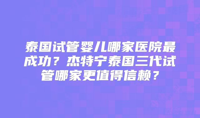 泰国试管婴儿哪家医院最成功？杰特宁泰国三代试管哪家更值得信赖？