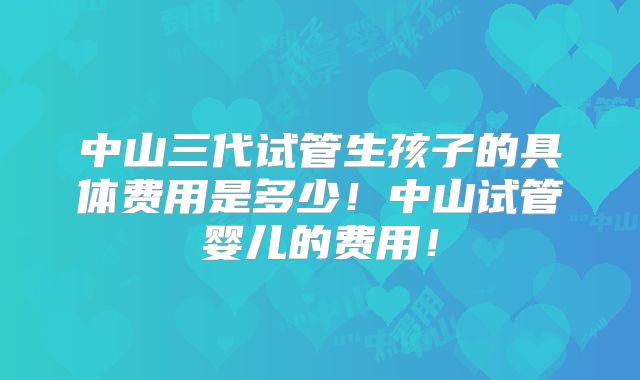 中山三代试管生孩子的具体费用是多少!中山试管婴儿的费用!