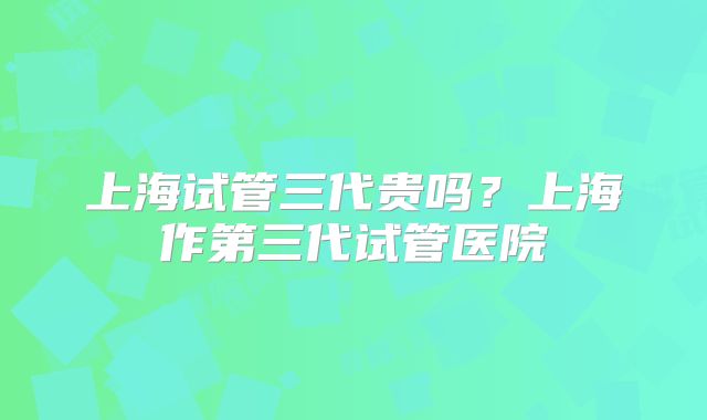 上海试管三代贵吗？上海作第三代试管医院