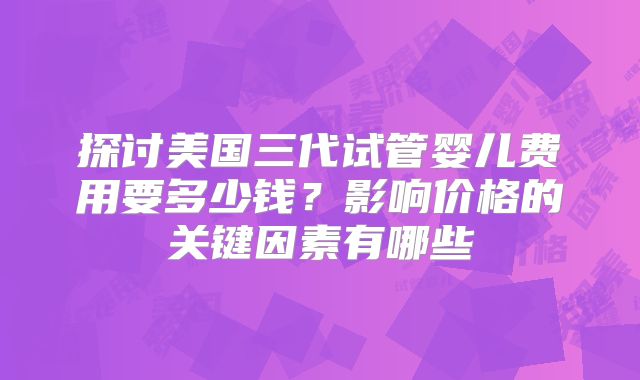 探讨美国三代试管婴儿费用要多少钱？影响价格的关键因素有哪些