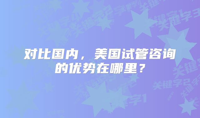对比国内,美国试管咨询的优势在哪里?