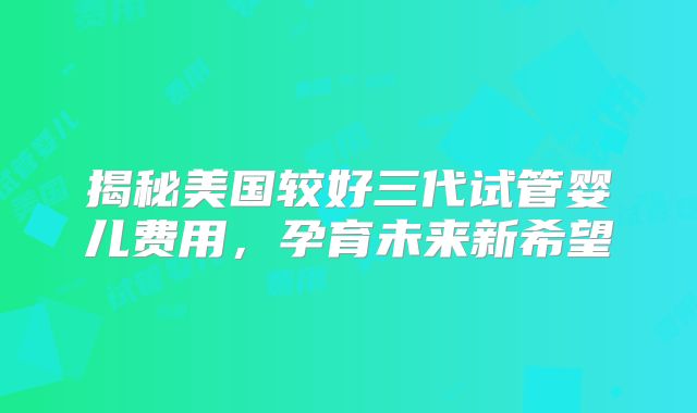 揭秘美国较好三代试管婴儿费用,孕育未来新希望