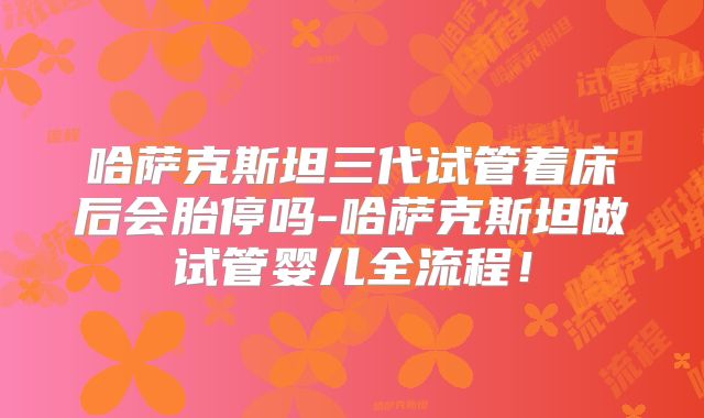 哈萨克斯坦三代试管着床后会胎停吗-哈萨克斯坦做试管婴儿全流程！