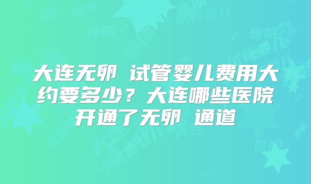 大连无卵�试管婴儿费用大约要多少？大连哪些医院开通了无卵�通道