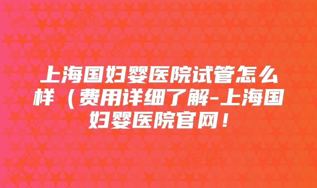 上海国妇婴医院试管怎么样（费用详细了解-上海国妇婴医院官网！