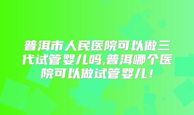 普洱市人民医院可以做三代试管婴儿吗,普洱哪个医院可以做试管婴儿！