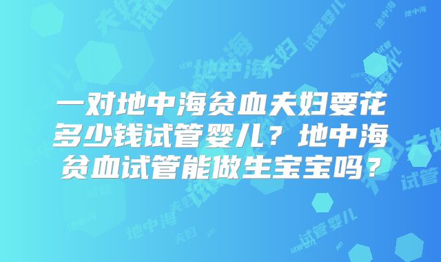 一对地中海贫血夫妇要花多少钱试管婴儿?地中海贫血试管能做生宝宝吗?