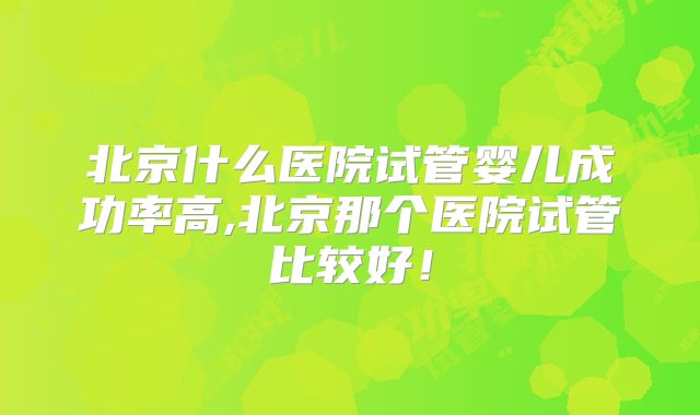 北京什么医院试管婴儿成功率高,北京那个医院试管比较好！