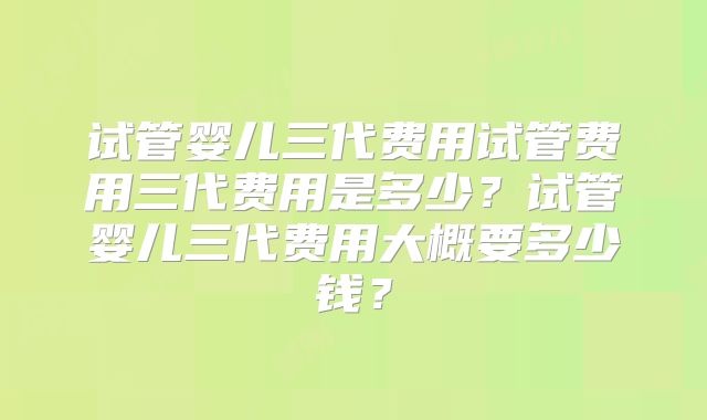 试管婴儿三代费用试管费用三代费用是多少？试管婴儿三代费用大概要多少钱？