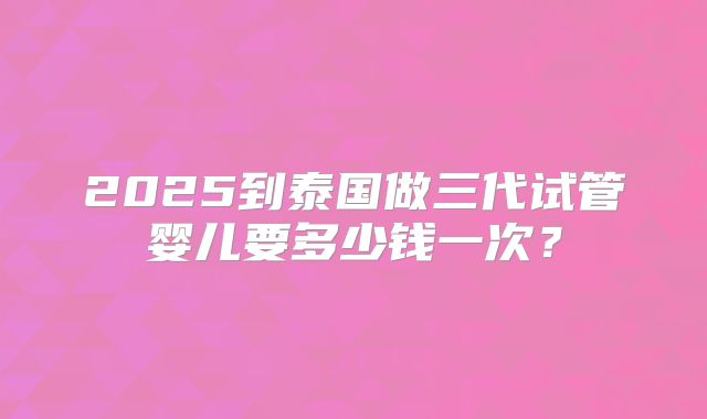 2025到泰国做三代试管婴儿要多少钱一次？