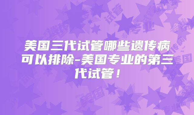 美国三代试管哪些遗传病可以排除-美国专业的第三代试管！