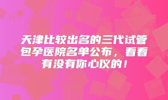 天津比较出名的三代试管包孕医院名单公布,看看有没有你心仪的!