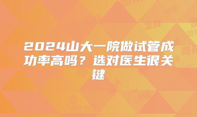 2024山大一院做试管成功率高吗？选对医生很关键