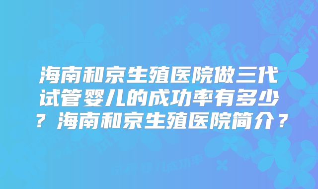 海南和京生殖医院做三代试管婴儿的成功率有多少？海南和京生殖医院简介？