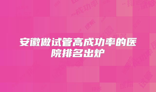 安徽做试管高成功率的医院排名出炉