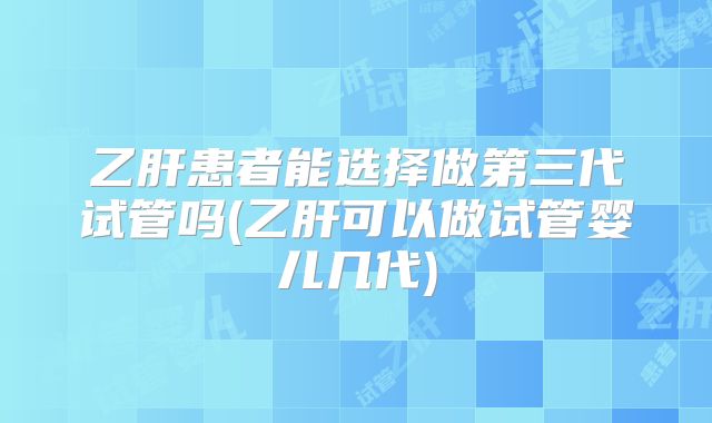 乙肝患者能选择做第三代试管吗(乙肝可以做试管婴儿几代)