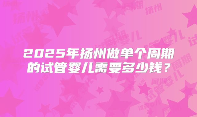 2025年扬州做单个周期的试管婴儿需要多少钱？