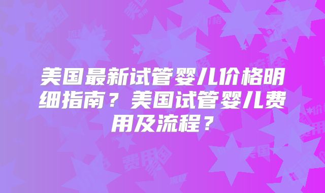 美国最新试管婴儿价格明细指南？美国试管婴儿费用及流程？