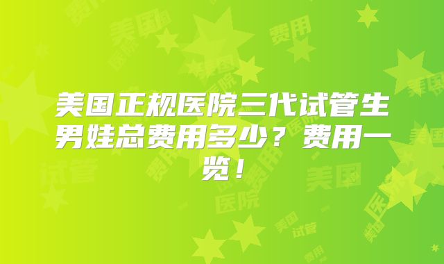 美国正规医院三代试管生男娃总费用多少？费用一览！