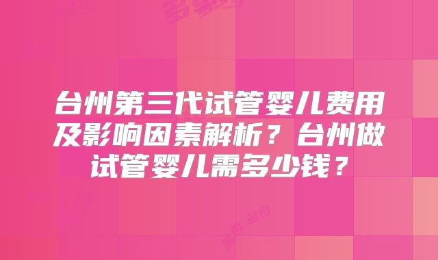 台州第三代试管婴儿费用及影响因素解析？台州做试管婴儿需多少钱？